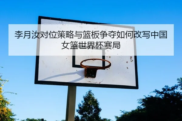 李月汝对位策略与篮板争夺如何改写中国女篮世界杯赛局